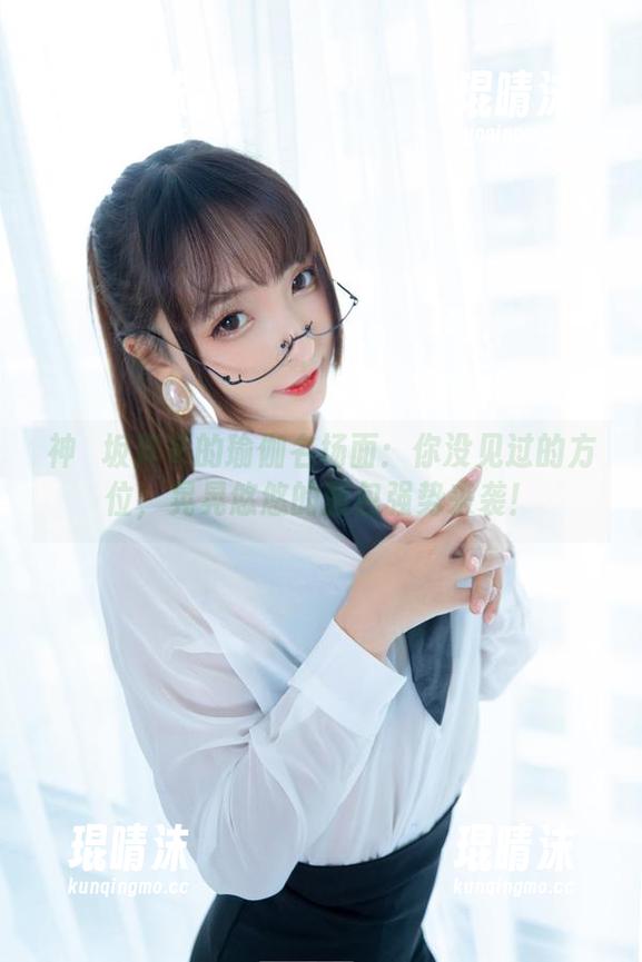 神楽坂真冬的瑜伽名场面：你没见过的方位，晃晃悠悠的图包强势来袭！